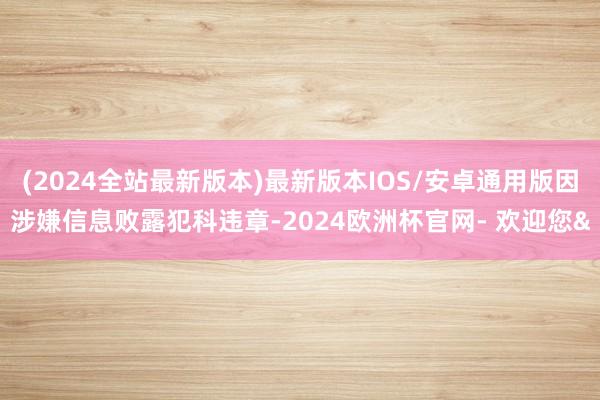 (2024全站最新版本)最新版本IOS/安卓通用版因涉嫌信息败露犯科违章-2024欧洲杯官网- 欢迎您&