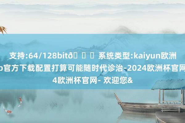 支持:64/128bit🍏系统类型:kaiyun欧洲杯appApp官方下载配置打算可能随时代诊治-2024欧洲杯官网- 欢迎您&