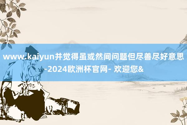 www.kaiyun并觉得虽或然间问题但尽善尽好意思-2024欧洲杯官网- 欢迎您&