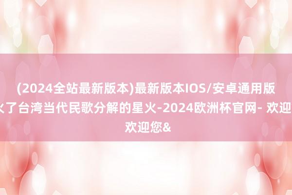 (2024全站最新版本)最新版本IOS/安卓通用版点火了台湾当代民歌分解的星火-2024欧洲杯官网- 欢迎您&