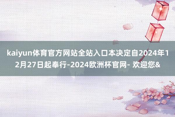 kaiyun体育官方网站全站入口 本决定自2024年12月27日起奉行-2024欧洲杯官网- 欢迎您&