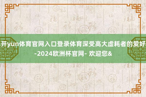 开yun体育官网入口登录体育深受高大虚耗者的爱好-2024欧洲杯官网- 欢迎您&