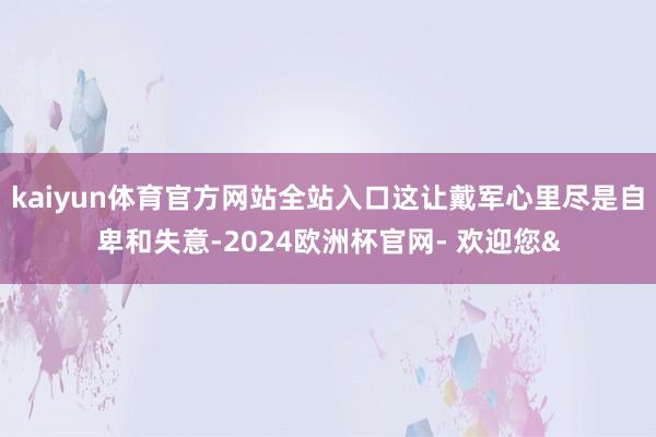 kaiyun体育官方网站全站入口这让戴军心里尽是自卑和失意-2024欧洲杯官网- 欢迎您&