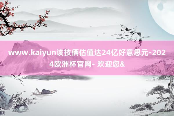 www.kaiyun该技俩估值达24亿好意思元-2024欧洲杯官网- 欢迎您&