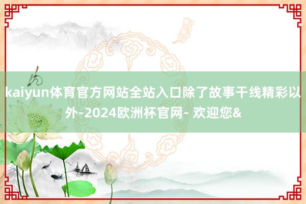kaiyun体育官方网站全站入口除了故事干线精彩以外-2024欧洲杯官网- 欢迎您&