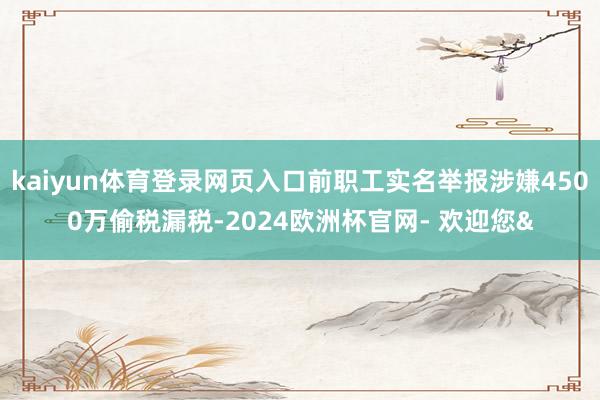 kaiyun体育登录网页入口前职工实名举报涉嫌4500万偷税漏税-2024欧洲杯官网- 欢迎您&