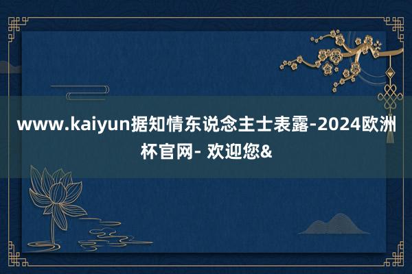 www.kaiyun　　据知情东说念主士表露-2024欧洲杯官网- 欢迎您&