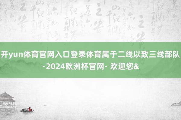 开yun体育官网入口登录体育属于二线以致三线部队-2024欧洲杯官网- 欢迎您&