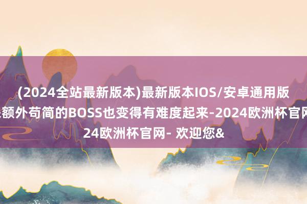 (2024全站最新版本)最新版本IOS/安卓通用版已往打起来额外苟简的BOSS也变得有难度起来-2024欧洲杯官网- 欢迎您&