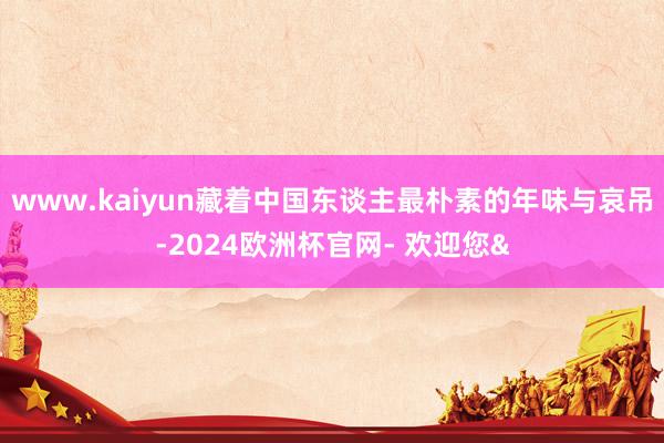 www.kaiyun藏着中国东谈主最朴素的年味与哀吊-2024欧洲杯官网- 欢迎您&