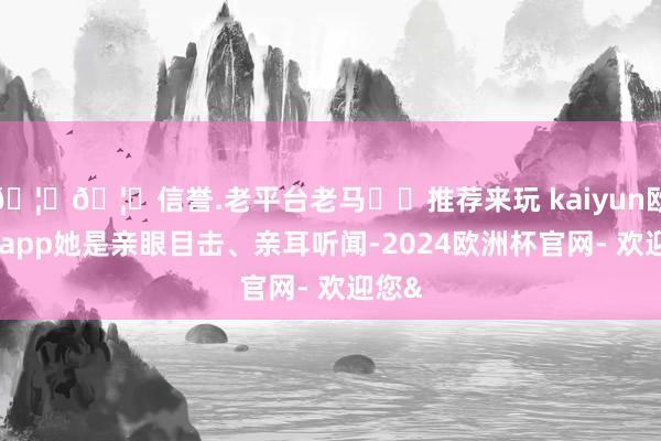 🦄🦄信誉.老平台老马✔️推荐来玩 kaiyun欧洲杯app她是亲眼目击、亲耳听闻-2024欧洲杯官网- 欢迎您&