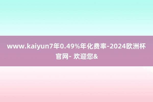 www.kaiyun7年0.49%年化费率-2024欧洲杯官网- 欢迎您&