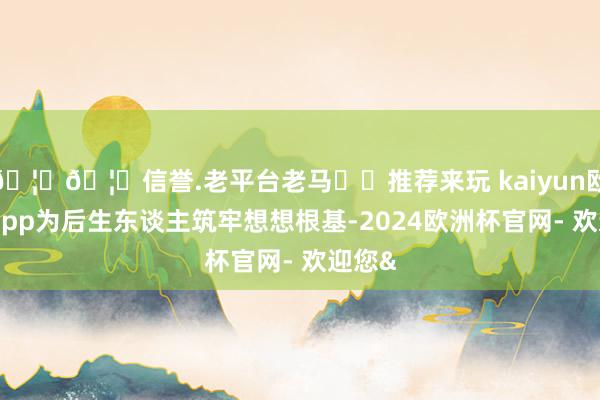 🦄🦄信誉.老平台老马✔️推荐来玩 kaiyun欧洲杯app为后生东谈主筑牢想想根基-2024欧洲杯官网- 欢迎您&