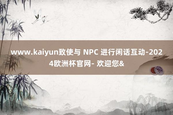 www.kaiyun致使与 NPC 进行闲话互动-2024欧洲杯官网- 欢迎您&