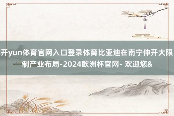 开yun体育官网入口登录体育比亚迪在南宁伸开大限制产业布局-2024欧洲杯官网- 欢迎您&