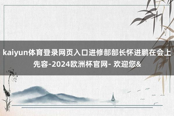 kaiyun体育登录网页入口进修部部长怀进鹏在会上先容-2024欧洲杯官网- 欢迎您&