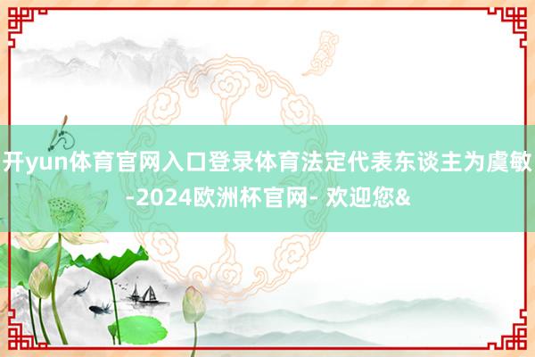 开yun体育官网入口登录体育法定代表东谈主为虞敏-2024欧洲杯官网- 欢迎您&