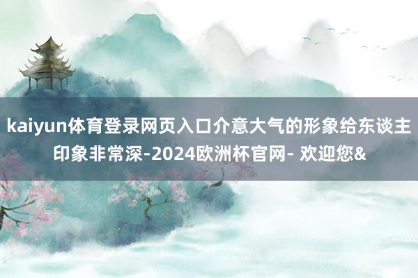 kaiyun体育登录网页入口介意大气的形象给东谈主印象非常深-2024欧洲杯官网- 欢迎您&