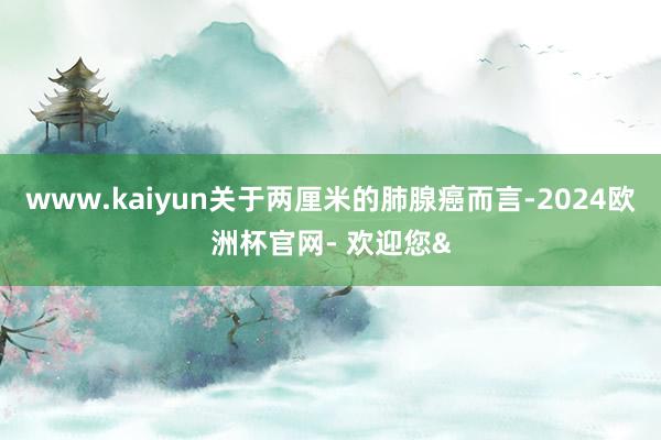 www.kaiyun关于两厘米的肺腺癌而言-2024欧洲杯官网- 欢迎您&