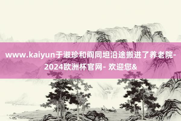 www.kaiyun于淑珍和阎同坦沿途搬进了养老院-2024欧洲杯官网- 欢迎您&