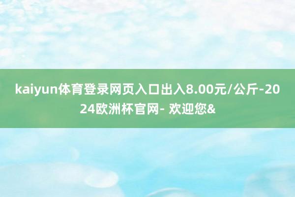 kaiyun体育登录网页入口出入8.00元/公斤-2024欧洲杯官网- 欢迎您&