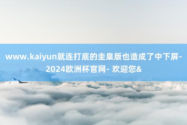 www.kaiyun就连打底的圭臬版也造成了中下屏-2024欧洲杯官网- 欢迎您&