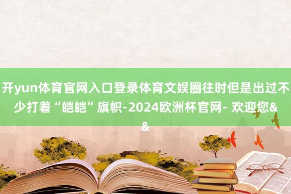 开yun体育官网入口登录体育文娱圈往时但是出过不少打着“皑皑”旗帜-2024欧洲杯官网- 欢迎您&