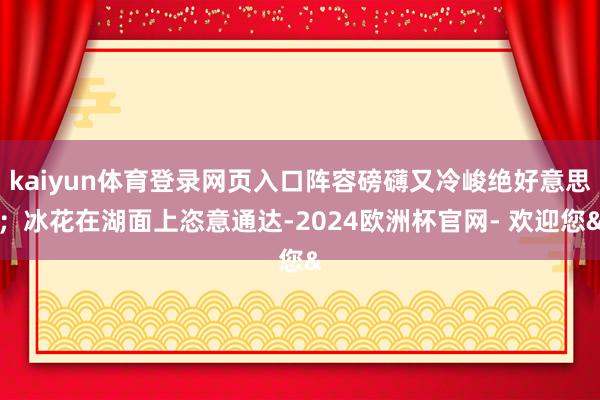kaiyun体育登录网页入口阵容磅礴又冷峻绝好意思;冰花在湖面上恣意通达-2024欧洲杯官网- 欢迎您&