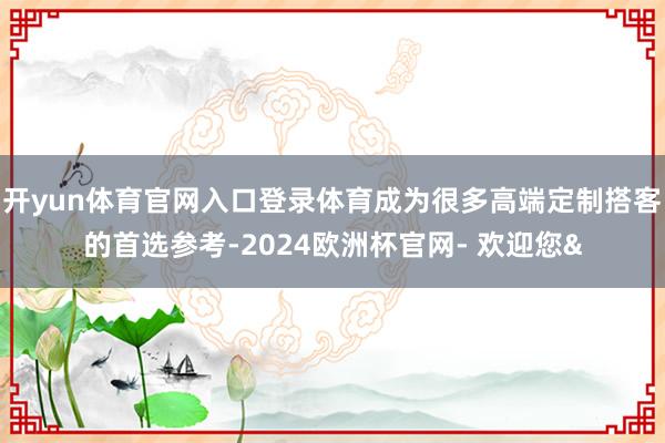 开yun体育官网入口登录体育成为很多高端定制搭客的首选参考-2024欧洲杯官网- 欢迎您&