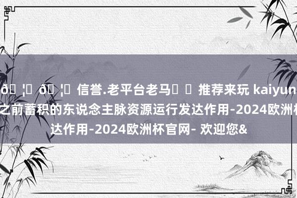 🦄🦄信誉.老平台老马✔️推荐来玩 kaiyun欧洲杯app他们之前蓄积的东说念主脉资源运行发达作用-2024欧洲杯官网- 欢迎您&