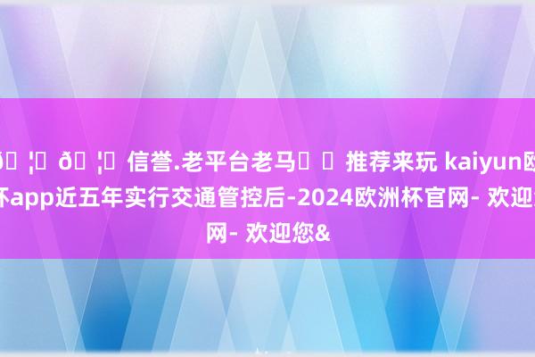 🦄🦄信誉.老平台老马✔️推荐来玩 kaiyun欧洲杯app近五年实行交通管控后-2024欧洲杯官网- 欢迎您&