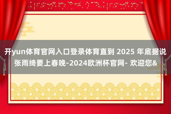 开yun体育官网入口登录体育直到 2025 年底据说张雨绮要上春晚-2024欧洲杯官网- 欢迎您&