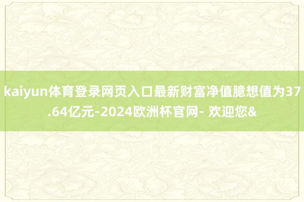 kaiyun体育登录网页入口最新财富净值臆想值为37.64亿元-2024欧洲杯官网- 欢迎您&