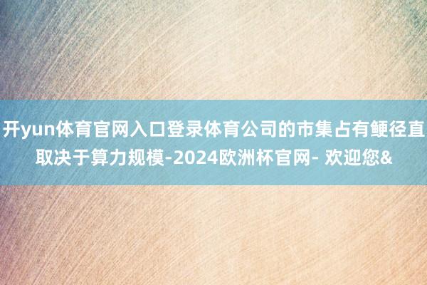 开yun体育官网入口登录体育公司的市集占有鲠径直取决于算力规模-2024欧洲杯官网- 欢迎您&