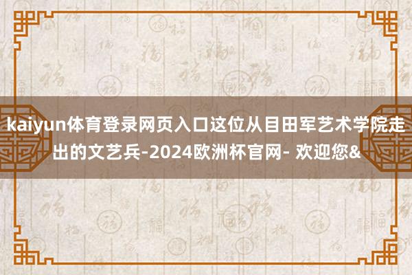 kaiyun体育登录网页入口这位从目田军艺术学院走出的文艺兵-2024欧洲杯官网- 欢迎您&