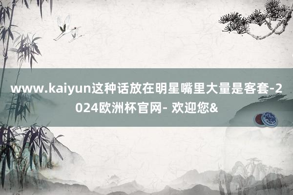 www.kaiyun这种话放在明星嘴里大量是客套-2024欧洲杯官网- 欢迎您&