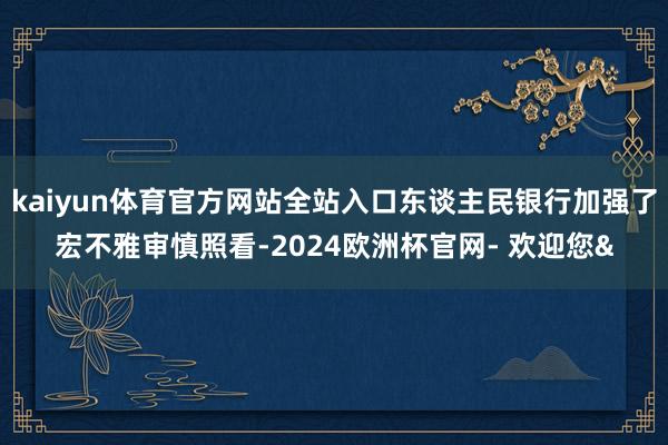 kaiyun体育官方网站全站入口东谈主民银行加强了宏不雅审慎照看-2024欧洲杯官网- 欢迎您&