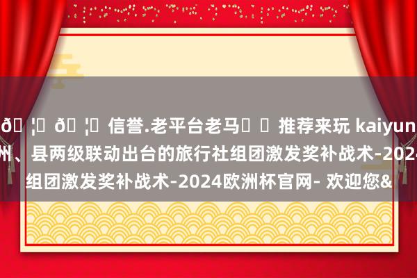 🦄🦄信誉.老平台老马✔️推荐来玩 kaiyun欧洲杯app同步解读州、县两级联动出台的旅行社组团激发奖补战术-2024欧洲杯官网- 欢迎您&