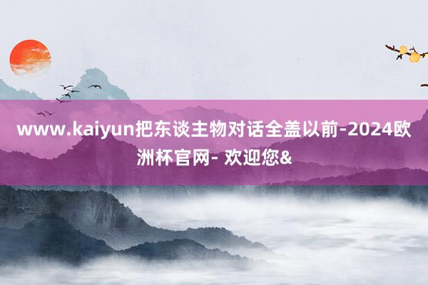 www.kaiyun把东谈主物对话全盖以前-2024欧洲杯官网- 欢迎您&
