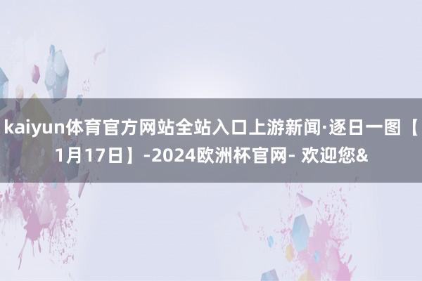 kaiyun体育官方网站全站入口上游新闻·逐日一图【1月17日】-2024欧洲杯官网- 欢迎您&