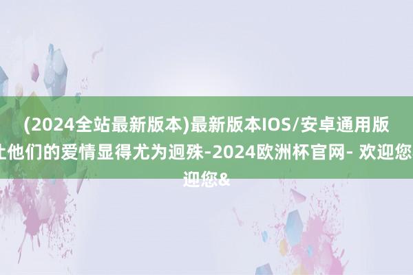 (2024全站最新版本)最新版本IOS/安卓通用版让他们的爱情显得尤为迥殊-2024欧洲杯官网- 欢迎您&