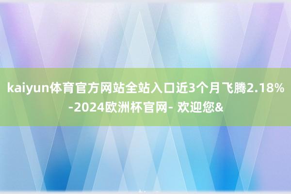 kaiyun体育官方网站全站入口近3个月飞腾2.18%-2024欧洲杯官网- 欢迎您&