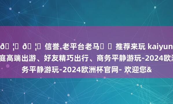 🦄🦄信誉.老平台老马✔️推荐来玩 kaiyun欧洲杯app合乎家庭高端出游、好友精巧出行、商务平静游玩-2024欧洲杯官网- 欢迎您&