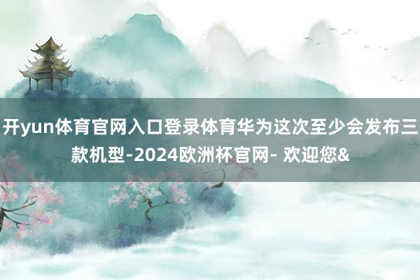 开yun体育官网入口登录体育华为这次至少会发布三款机型-2024欧洲杯官网- 欢迎您&