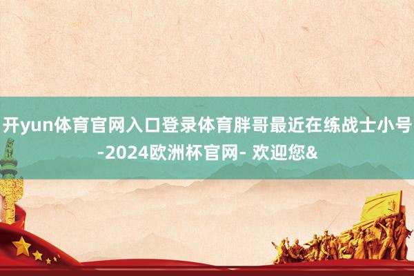 开yun体育官网入口登录体育胖哥最近在练战士小号-2024欧洲杯官网- 欢迎您&