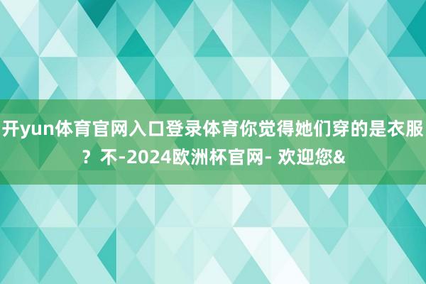 开yun体育官网入口登录体育你觉得她们穿的是衣服？不-2024欧洲杯官网- 欢迎您&