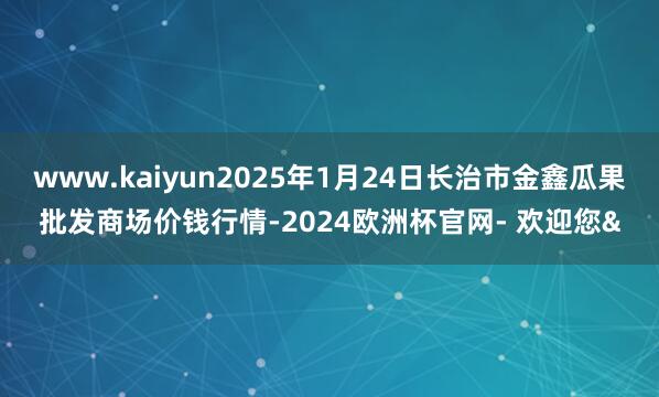 www.kaiyun2025年1月24日长治市金鑫瓜果批发商场价钱行情-2024欧洲杯官网- 欢迎您&