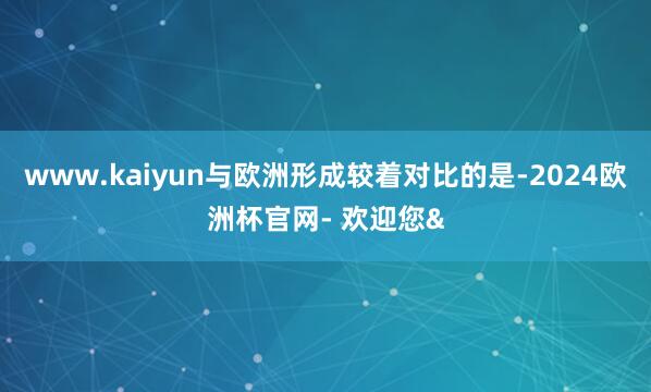 www.kaiyun与欧洲形成较着对比的是-2024欧洲杯官网- 欢迎您&