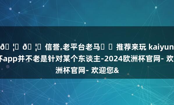 🦄🦄信誉.老平台老马✔️推荐来玩 kaiyun欧洲杯app并不老是针对某个东谈主-2024欧洲杯官网- 欢迎您&