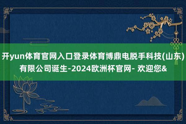 开yun体育官网入口登录体育博鼎电脱手科技(山东)有限公司诞生-2024欧洲杯官网- 欢迎您&